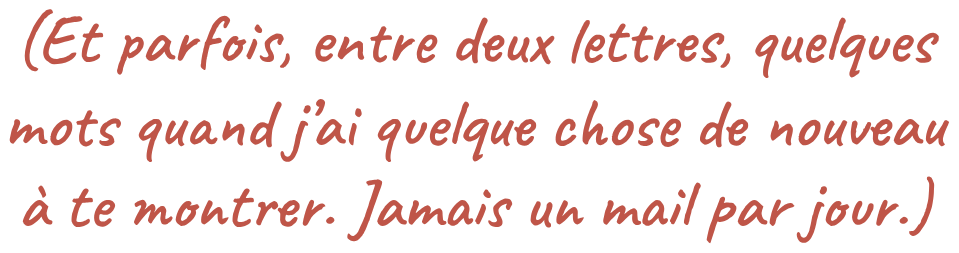 (Et parfois, entre deux lettres, quelques mots quand j’ai quelque chose de nouveau à te montrer. Jamais un mail par jour.)